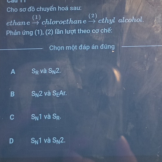 Cho sơ đồ chuyển hoá sau:
(1) (2)
ethane → chloroethane → ethyl alcohol.
Phản ứng (1), (2) lần lượt theo cơ chế:
Chọn một đáp án đúng
A S_R và S_N2.
B S_N2 và S_EAr.
C S_N1 và S_R.
D S_N1 và S_N2.