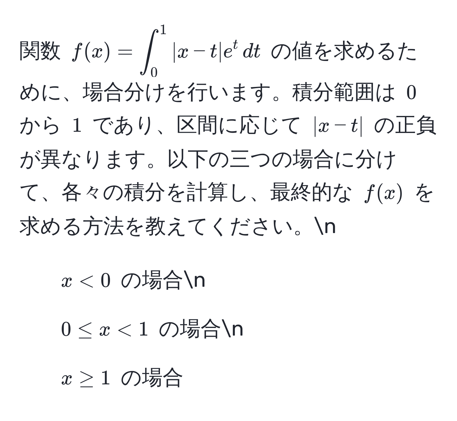 関数 $f(x) = ∈t_0^1 |x - t| e^t , dt$ の値を求めるために、場合分けを行います。積分範囲は $0$ から $1$ であり、区間に応じて $|x - t|$ の正負が異なります。以下の三つの場合に分けて、各々の積分を計算し、最終的な $f(x)$ を求める方法を教えてください。n
1. $x < 0$ の場合n
2. $0 ≤ x < 1$ の場合n
3. $x ≥ 1$ の場合