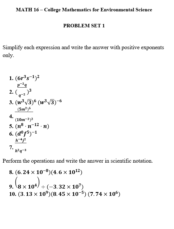 MATH 16 - College Mathematics for Environmental Science 
PROBLEM SET 1 
Simplify each expression and write the answer with positive exponents 
only. 
1. (6r^3s^(-1))^2
2.  (p^(-2)q)/(q^(-2) )^3
3. (w^3sqrt(3))^6(w^3sqrt(3))^-6
4. _ (5m^2)^5
(10m^(-2))^2
5. (n^8· n^(-12)· n)
6. (d^0f^5)^-1
7.  (h^(-4)f^2)/h^2q^(-3) 
Perform the operations and write the answer in scientific notation. 
8. (6.24* 10^(-8))(4.6* 10^(12))
9. (8* 10^4)/ (-3.32* 10^7)
10. (3.13* 10^9)(8.45* 10^(-5))(7.74* 10^6)