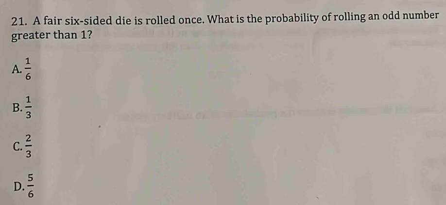 A fair six-sided die is rolled once. What is the probability of rolling an odd number
greater than 1?
A.  1/6 
B.  1/3 
C.  2/3 
D.  5/6 