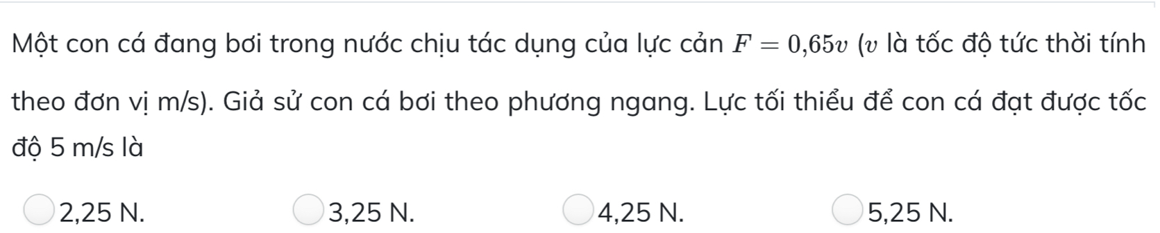 Một con cá đang bơi trong nước chịu tác dụng của lực cản F=0,65v (v là tốc độ tức thời tính
theo đơn vị m/s). Giả sử con cá bơi theo phương ngang. Lực tối thiểu để con cá đạt được tốc
độ 5 m/s là
2,25 N. 3,25 N. 4,25 N. 5,25 N.