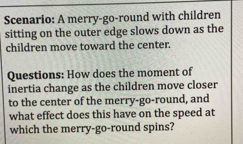 Scenario: A merry-go-round with children 
sitting on the outer edge slows down as the 
children move toward the center. 
Questions: How does the moment of 
inertia change as the children move closer 
to the center of the merry-go-round, and 
what effect does this have on the speed at 
which the merry-go-round spins?