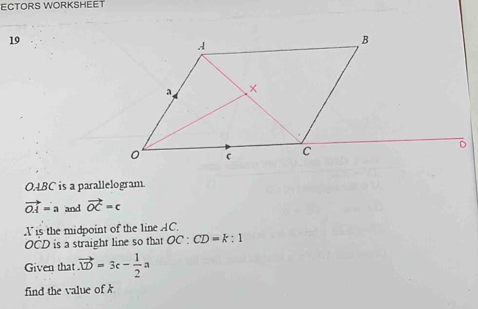 ECTORS WORKSHEET 
19
OABC is a parallelogram
vector OA=a and vector OC=c
Xis the midpoint of the line AC.
OCD is a straight line so that OC:CD=k:1
Given that vector .D=3c- 1/2 a
find the value of k