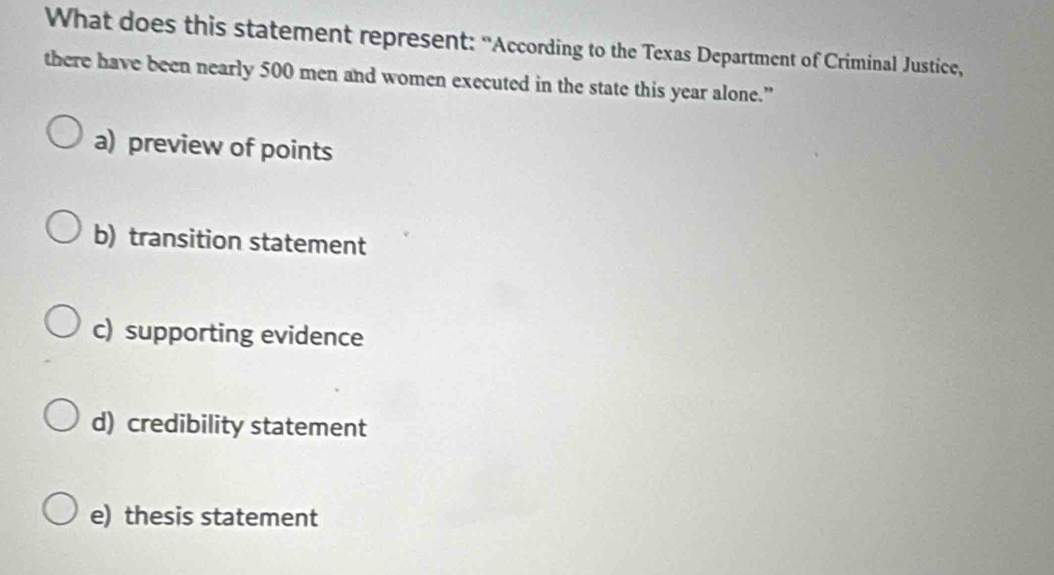 What does this statement represent: “According to the Texas Department of Criminal Justice,
there have been nearly 500 men and women executed in the state this year alone.”
a) preview of points
b) transition statement
c) supporting evidence
d) credibility statement
e) thesis statement