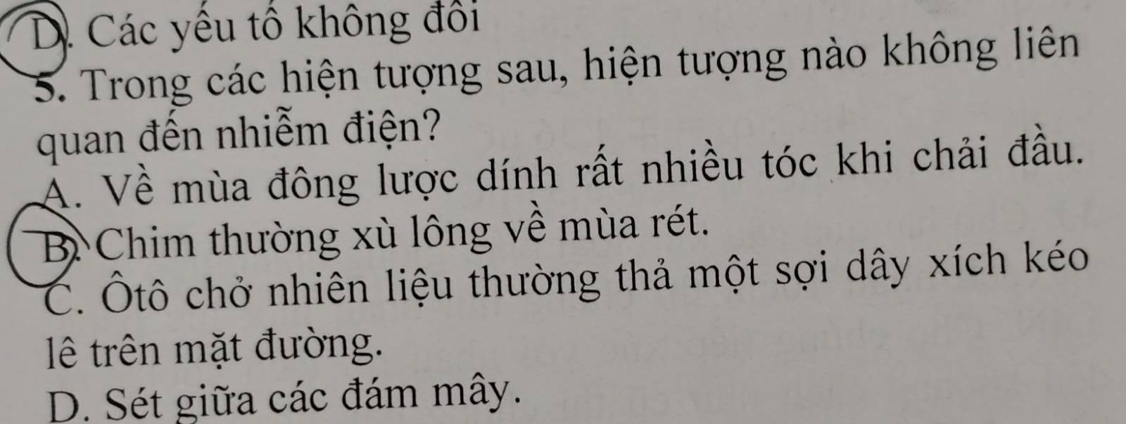 D. Các yêu tổ không đổi
5. Trong các hiện tượng sau, hiện tượng nào không liên
quan đến nhiễm điện?
A. Về mùa đông lược dính rất nhiều tóc khi chải đầu.
B Chim thường xù lông về mùa rét.
C. Ôtô chở nhiên liệu thường thả một sợi dây xích kéo
lê trên mặt đường.
D. Sét giữa các đám mây.