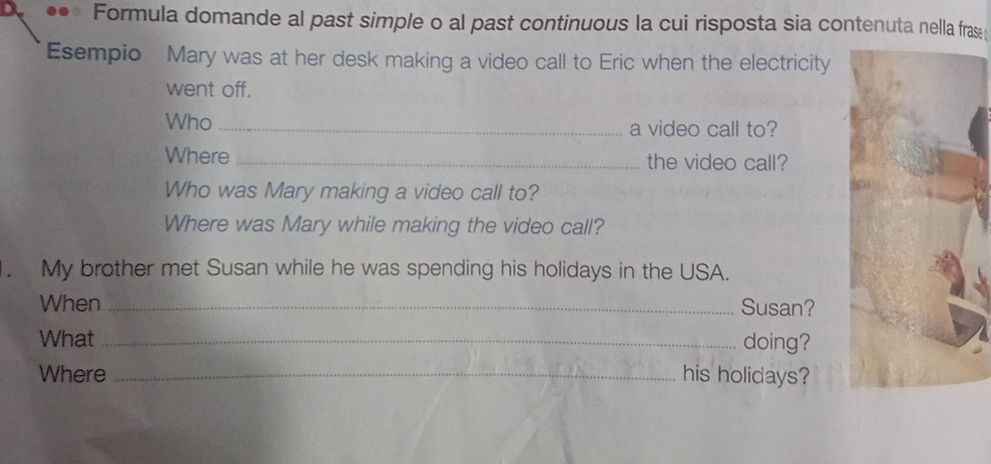 Formula domande al past simple o al past continuous la cui risposta sia contenuta nella frase 
Esempio Mary was at her desk making a video call to Eric when the electricity 
went off. 
Who_ 
a video call to? 
Where _the video call? 
Who was Mary making a video call to? 
Where was Mary while making the video call? 
. My brother met Susan while he was spending his holidays in the USA. 
When _Susan? 
What_ 
doing? 
Where _his holidays?