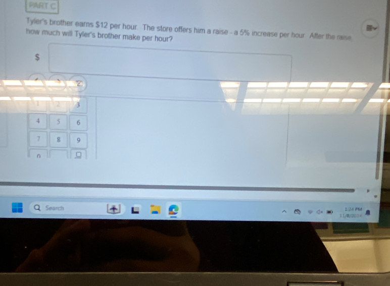 Tyler's brother earns $12 per hour. The store offers him a raise - a 5% increase per hour After the raise 
how much will Tyler's brother make per hour?
$
z
1 2 3
4 5 6
7 8 9
n 
Search 124 PM 
11/8;2024