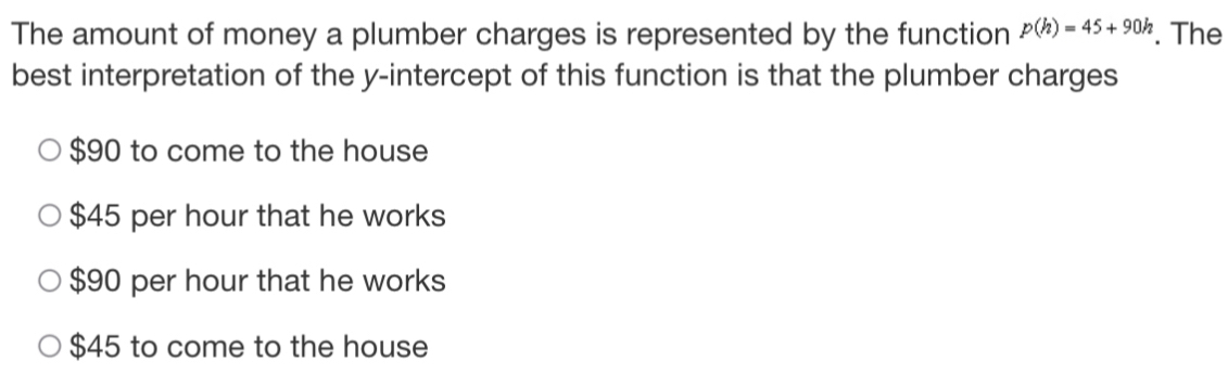 The amount of money a plumber charges is represented by the function p(h)=45+90h. The
best interpretation of the y-intercept of this function is that the plumber charges
$90 to come to the house
$45 per hour that he works
$90 per hour that he works
$45 to come to the house