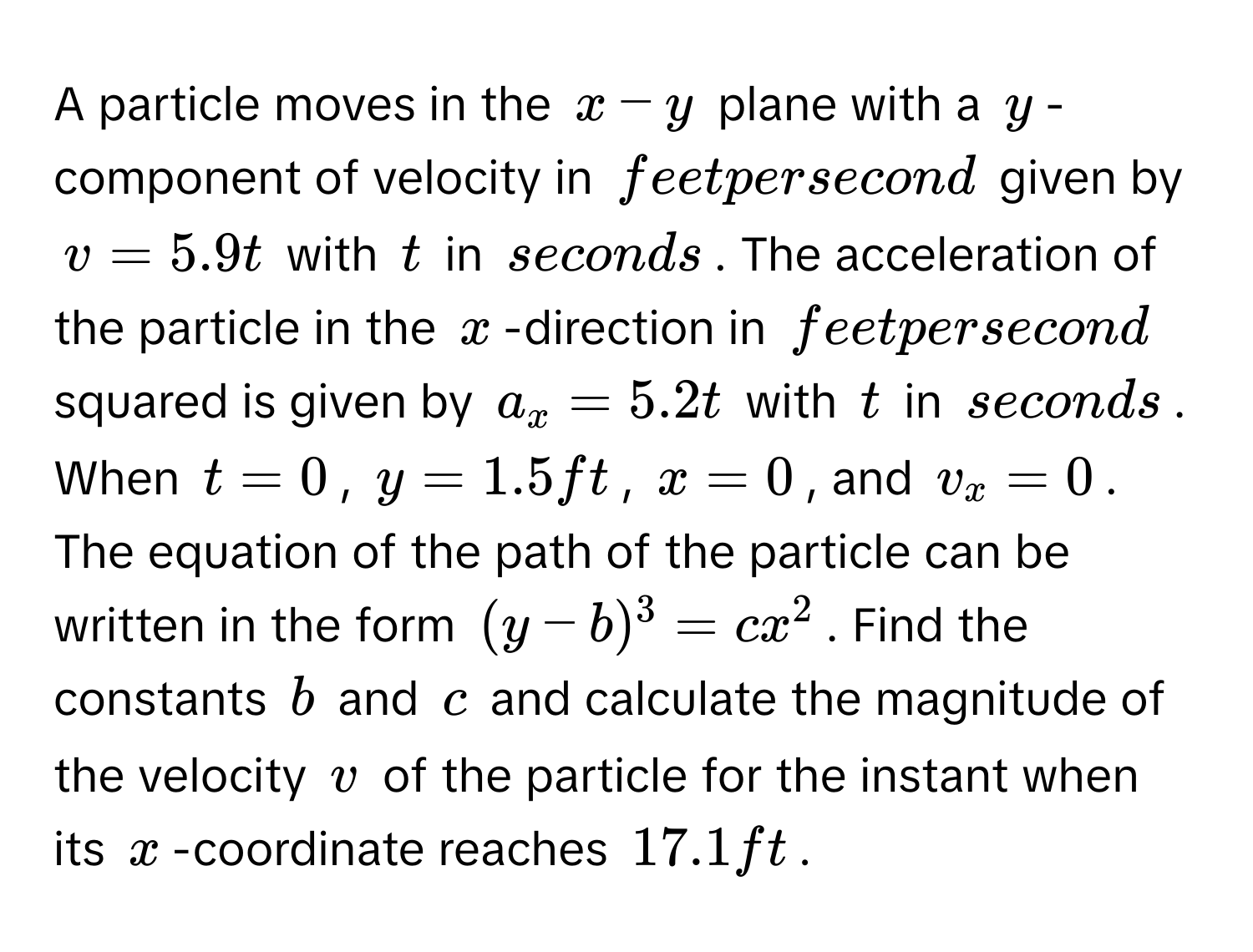 A particle moves in the $x - y$ plane with a $y$ -component of velocity in feet per second given by $v = 5.9t$ with $t$ in seconds. The acceleration of the particle in the $x$ -direction in feet per second squared is given by $a_x = 5.2t$ with $t$ in seconds. When $t = 0$, $y = 1.5ft$, $x = 0$, and $v_x = 0$. The equation of the path of the particle can be written in the form $(y - b)^3 = cx^2$. Find the constants $b$ and $c$ and calculate the magnitude of the velocity $v$ of the particle for the instant when its $x$ -coordinate reaches $17.1ft$.