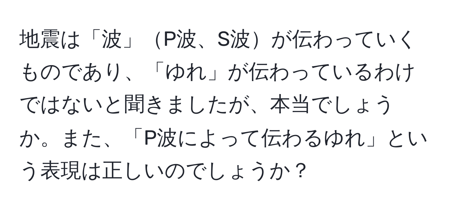 地震は「波」P波、S波が伝わっていくものであり、「ゆれ」が伝わっているわけではないと聞きましたが、本当でしょうか。また、「P波によって伝わるゆれ」という表現は正しいのでしょうか？