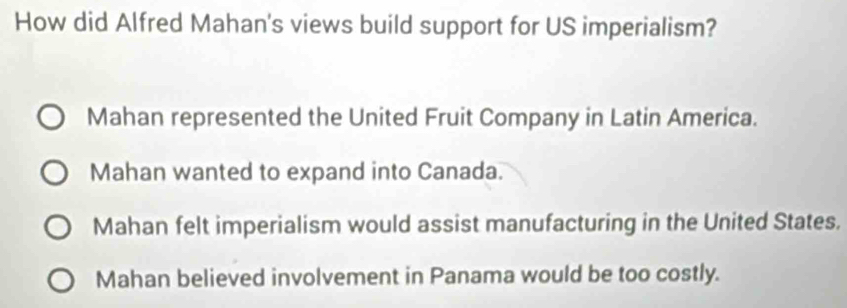 How did Alfred Mahan's views build support for US imperialism?
Mahan represented the United Fruit Company in Latin America.
Mahan wanted to expand into Canada.
Mahan felt imperialism would assist manufacturing in the United States.
Mahan believed involvement in Panama would be too costly.