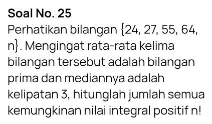 Soal No. 25 
Perhatikan bilangan  24,27,55,64,
n. Mengingat rata-rata kelima 
bilangan tersebut adalah bilangan 
prima dan mediannya adalah 
kelipatan 3, hitunglah jumlah semua 
kemungkinan nilai integral positif n!