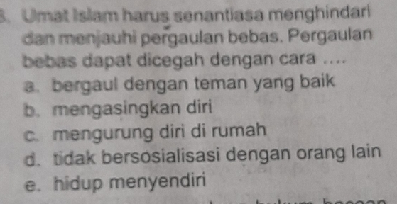 Umat Islam harus senantiasa menghindari
dan menjauhi pergaulan bebas. Pergaulan
bebas dapat dicegah dengan cara ....
a. bergaul dengan teman yang baik
b. mengasingkan diri
c. mengurung diri di rumah
d. tidak bersosialisasi dengan orang lain
e. hidup menyendiri