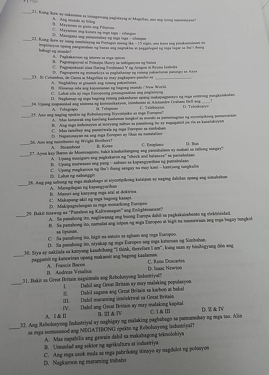 Page
_21. Kung ikaw ay nakasama sa isinagawang paglalayag ni Magellan, ano ang iyong napatunayan?
A. Ang mundo ay bilog
B. Mayaman sa ginto ang Pilipinas
C. Mayaman ang kutura ng mga taga - silangan
D. Masagana ang pamumuhay ng mga taga - silangan
_22. Kung ikaw ay isang manlalayag na Portuges noong ika - 15 siglo, ano kaya ang pinakamainam na
inspirasyon upang pangunalian ng bansa ang pagtuklas at paggalugad ng mga lugar sa iba’t ibang
bahagi ng mundo?
A. Pagkakaroon ng interes sa mga spices
B. Pagtataguyod ni Prinsipe Henry sa nabigasyon ng bansa
C. Pagpapakasal nina Haring Ferdinand V ng Aragon at Reyna Isabella
D. Pagsuporta ng monarkiya sa paghahanap ng rutang pakanluran patungo sa Asya
_23. Si Columbus, de Gama at Magellan ay may pagkapare-pareho sa_
A. Naglakbay at ginamit ang rutang pakanluran.
B. Hinanap nila ang kayamanan ng bagong mundo / New World.
C. Lahat sila ay mga Europeong pinangunahan ang paglalayag
D. Naghanap ng mga bagong rutang pakanluran upang makapagpatayo ng mga sentrong pangkalakaian.
_24. Upang mapaunlad ang sistema ng komunikasyon, inimbento ni Alexandre Graham Bell ang _?
A. Telegrapo B. Telepono C. Telebisyon D. Teleskopyo
_25. Ano ang naging epekto ng Rebolusyong Siyentipiko sa mga Europeo?
A. Mas lumawak ang kanilang kaalaman tungkol sa mundo sa pamamagitan ng siyentipikong pamamaraan
B. Ang mga imbensyon at teoryang nabuo sa panahong ito ay nagagamit pa rin sa kasalukuyan
C. Mas tumibay ang paniniwala ng mga Europeo sa simbahan
D. Napatunayan na ang mga Europeo ay likas na matatalino
_26. Ano ang naimbento ng Wright Brothers?
A. Steamboat B. Kotse C. Eroplano D. Bus
_
27. Ayon kay Baron de Montesquieu, bakit kinakailangang ang pamahalaan ay mahati sa tatlong sangay?
A. Upang masiguro ang pagkakaron ng “check and balances” sa pamahalaan
B. Upang maiwasan ang pang - aabuso sa kapangyarihan ng pamahalaan
C. Upang magkaroon ng iba’t ibang sangay na may kani — kaniyang tungkulin
D. Lahat ng nabanggit
_
28. Ang pag usbong ng mga makabago at siyentipikong kaisipan ay naging dahilan upang ang simabahan
A. Maragdagan ng kapangyarihan
B. Masuri ang kanyang mga aral at doktrina
C. Makapang-akit ng mga bagong kasapi.
D. Makipagtulungan sa mga monarkong Europeo
_
29. Bakit tinawag na “Panahon ng Kaliwanagan” ang Enlightenment?
A. Sa panahong ito, nagliwanag ang buong Europa dahil sa pagkakaimbento ng elektrisidad.
B. Sa panahong ito, namulat ang isipan ng mga Europco at higit na naunawaan ang mga bagay tungkol
sa lipunan.
C. Sa panahong ito, higit na natuto sa agham ang mga Europeo.
D. Sa panahong ito, niyakap ng mga Europeo ang mga katuruan ng Simbahan.
_30. Siya ay nakilala sa kanyang kasabihang “I think, therefore I am”, kung saan ay binibigyang diin ang
paggamit ng katuwiran upang makamit ang bagong kaalaman.
A. Francis Bacon C. Rene Descartes
B. Andreas Vesalius D. Isaac Newton
_
31. Bakit sa Great Britain nagsimula ang Rebolusyong Industriyal?
L   Dahil ang Great Britain ay may malaking populasyon
II. Dahil sagana ang Great Britain sa karbon at bakal
III. Dahil maraming intelektwal sa Great Britain
IV. Dahil ang Great Britain ay may malaking kapital
A. I & II B. III & IV C. I & III D. I& IV
_32. Ang Rebolusyong Industriyal ay nagbigay ng malaking pagbabago sa pamumuhay ng mga tao. Alin
sa mga sumusunod ang NEGATIBONG epckto ng Rebolusyong Industriyal?
A. Mas napabilis ang gawain dahil sa makabagong teknolohiya
B. Umunlad ang sektor ng agrikultura at industriya
C. Ang mga usok mula sa mga pabrikang itinayo ay nagdulot ng polusyon
D. Nagkaroon ng maraming trabaho