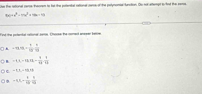 Use the rational zeros theorem to list the potential rational zeros of the polynomial function. Do not attempt to find the zeros.
f(x)=x^5-11x^2+19x-13
Find the potential rational zeros. Choose the correct answer below.
A. -13, 13, - 1/13 ,  1/13 
B. -1, 1, -13,13, - 1/13 ,  1/13 
C. -1, 1, -13, 13
D. -1, 1, - 1/13 ,  1/13 