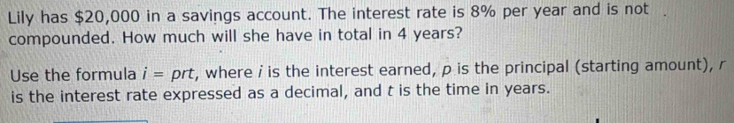 Lily has $20,000 in a savings account. The interest rate is 8% per year and is not . 
compounded. How much will she have in total in 4 years? 
Use the formula i= prt, where i is the interest earned, p is the principal (starting amount), r
is the interest rate expressed as a decimal, and t is the time in years.