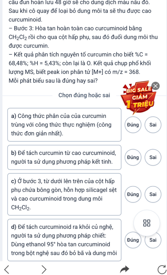 cầu đun hoản lưu 48 giở sẽ cho dung dịch màu nâu đỏ. 
Sau khi cô quay để loại bỏ dung môi ta sẽ thu được cao 
curcuminoid. 
- Bước 3: Hòa tan hoàn toàn cao curcuminoid bằng
CH_2Cl_2 rồi cho qua cột hấp phụ, sau đó đuổi dung môi thu 
được curcumin. 
- Kết quả phân tích nguyên tố curcumin cho biết % C=
68,4 8%; % H=5,43%; còn lại là O. Kết quả chụp phổ khối 
lượng MS, biết peak ion phân tử [M+] có m/z=368. 
Mỗi phát biểu sau là đúng hay sai? 
biG SALE 
Chọn đúng hoặc sai GIảM 
TRIệU 
a) Công thức phân của của curcumin 
trùng với công thức thực nghiệm (công Đúng Sai 
thức đơn giản nhất). 
b) Để tách curcumin từ cao curcuminoid, 
Đúng Sai 
người ta sử dụng phương pháp kết tinh. 
c) vector O bước 3, từ dưới lên trên của cột hấp 
phụ chứa bông gòn, hỗn hợp silicagel sệt Đúng Sai 
và cao curcuminoid trong dung môi
CH_2Cl_2. 
I 
d) Để tách curcuminoid ra khỏi củ nghệ, 
người ta sử dụng phương pháp chiết: 
Dùng ethanol 95° hòa tan curcuminoid Đúng Sai 
trong bột nghệ sau đó bỏ bã và dung môi