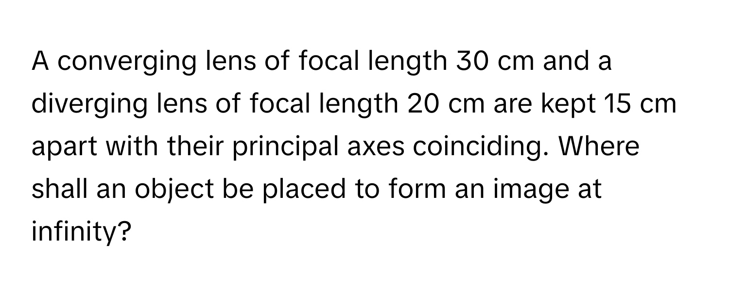 A converging lens of focal length 30 cm and a diverging lens of focal length 20 cm are kept 15 cm apart with their principal axes coinciding. Where shall an object be placed to form an image at infinity?