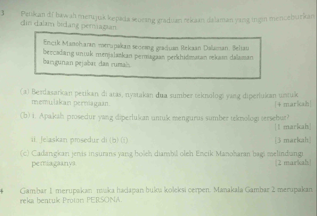 Petikan dí bawah merujuk kepada seorang graduan rekaan dalaman yang ingın menceburkan 
diri dalam bidang perniagaan. 
Encik Manoharan merupakan seorang graduan Rekaan Dalaman. Beliau 
bercadang untuk menjalankan perniagaan perkhidmatan rekaan dalaman 
bangunan pejabat dan rumah. 
(a) Berdasarkan petikan di atas, nyatakan dua sumber teknologi yang diperlukan untuk 
memulakan perniagaan. [4 markah| 
(b) i. Apakah prosedur yang diperlukan untuk mengurus sumber teknologi tersebut? 
[1 markah] 
ii. Jelaskan prosedur di (b) (i) [3 markah] 
(c) Cadangkan jenis insurans yang boleh diambil oleh Encik Manoharan bagi melindungi 
perniagaanya. [2 markah] 
Gambar 1 merupakan muka hadapan buku koleksi cerpen. Manakala Gambar 2 merupakan 
reka bentuk Proton PERSONA.