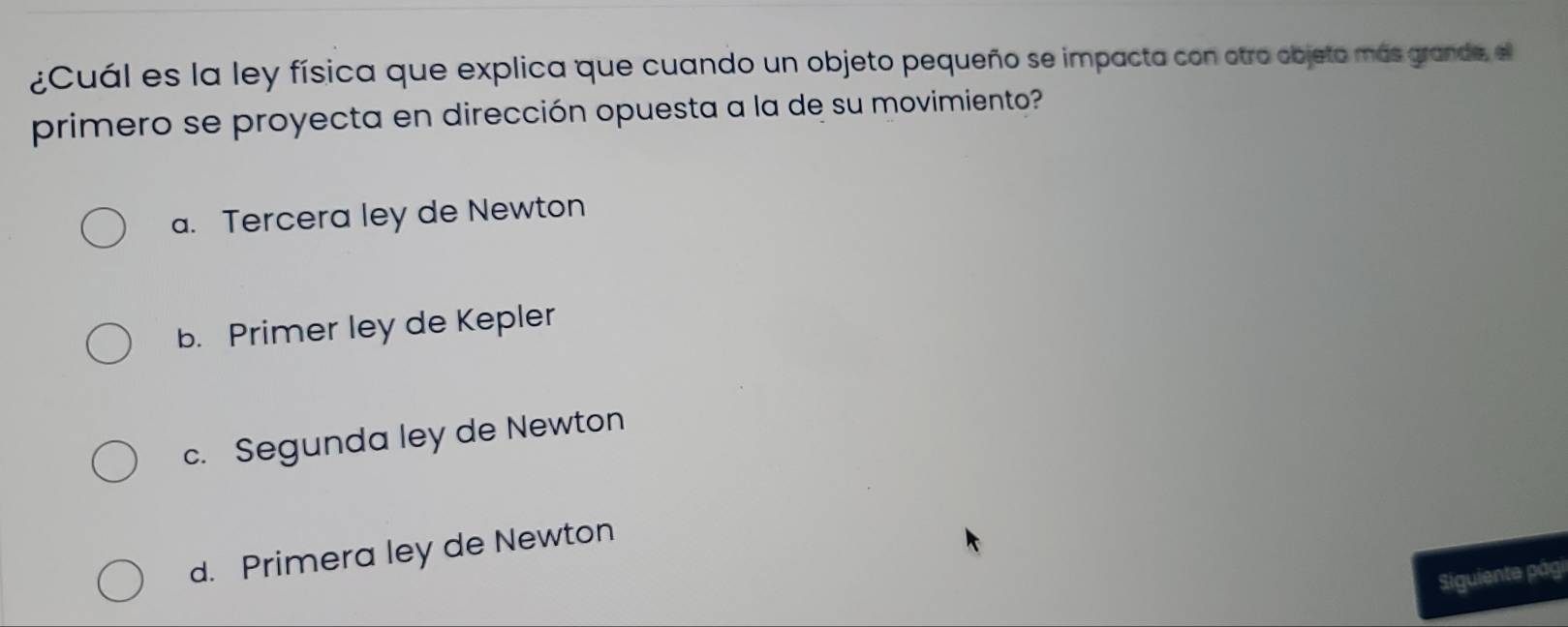 ¿Cuál es la ley física que explica que cuando un objeto pequeño se impacta con otro objeto más grande, el
primero se proyecta en dirección opuesta a la de su movimiento?
a. Tercera ley de Newton
b. Primer ley de Kepler
c. Segunda ley de Newton
d. Primera ley de Newton
Siguiente pági