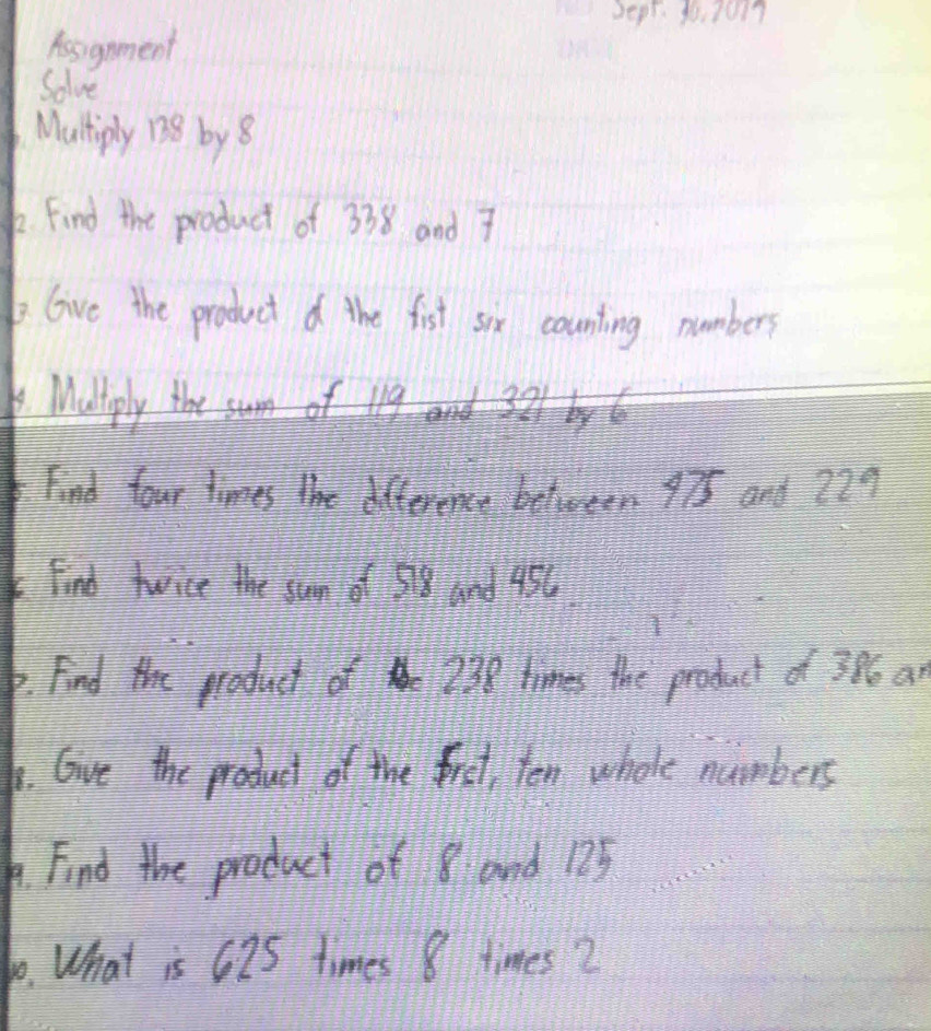 Dear. 2o3017 
Assgnment 
Solve 
Mutiply 138 by 8
k Find the product of 338 and 7
bGive the product d the fist six counting numbers 
Muliply the 
Find four times the difference belween 975 and 729
Find twice the sun of 58 Gnd 456. 
p. Find the product of 238 times the product of 396 ar 
6. Give the product of the frst, ten whele numbers 
. Find the product of 8 and 125
10. What is 62S times 8 times 2