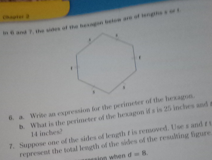 Chapter 2 
In 6 and 7, the sides of the hexagon below are of lengths s of f 
6. a. Write an expression for the perimeter of the hezagon. 
b. What is the perimeter of the hexagon if s is 25 inches and
14 inches? 
7. Suppose one of the sides of length t is removed. Use s and t t 
represent the total length of the sides of the resulting figure.
d=8.