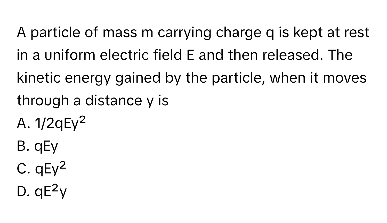 A particle of mass m carrying charge q is kept at rest in a uniform electric field E and then released. The kinetic energy gained by the particle, when it moves through a distance y is

A. 1/2qEy²
B. qEy
C. qEy²
D. qE²y