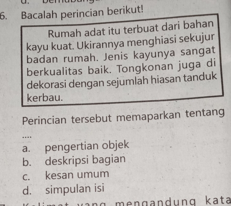 Bacalah perincian berikut!
Rumah adat itu terbuat dari bahan
kayu kuat. Ukirannya menghiasi sekujur
badan rumah. Jenis kayunya sangat
berkualitas baik. Tongkonan juga di
dekorasi dengan sejumlah hiasan tanduk
kerbau.
Perincian tersebut memaparkan tentang
….
a. pengertian objek
b. deskripsi bagian
c. kesan umum
d. simpulan isi
n g m n g a ndung kata