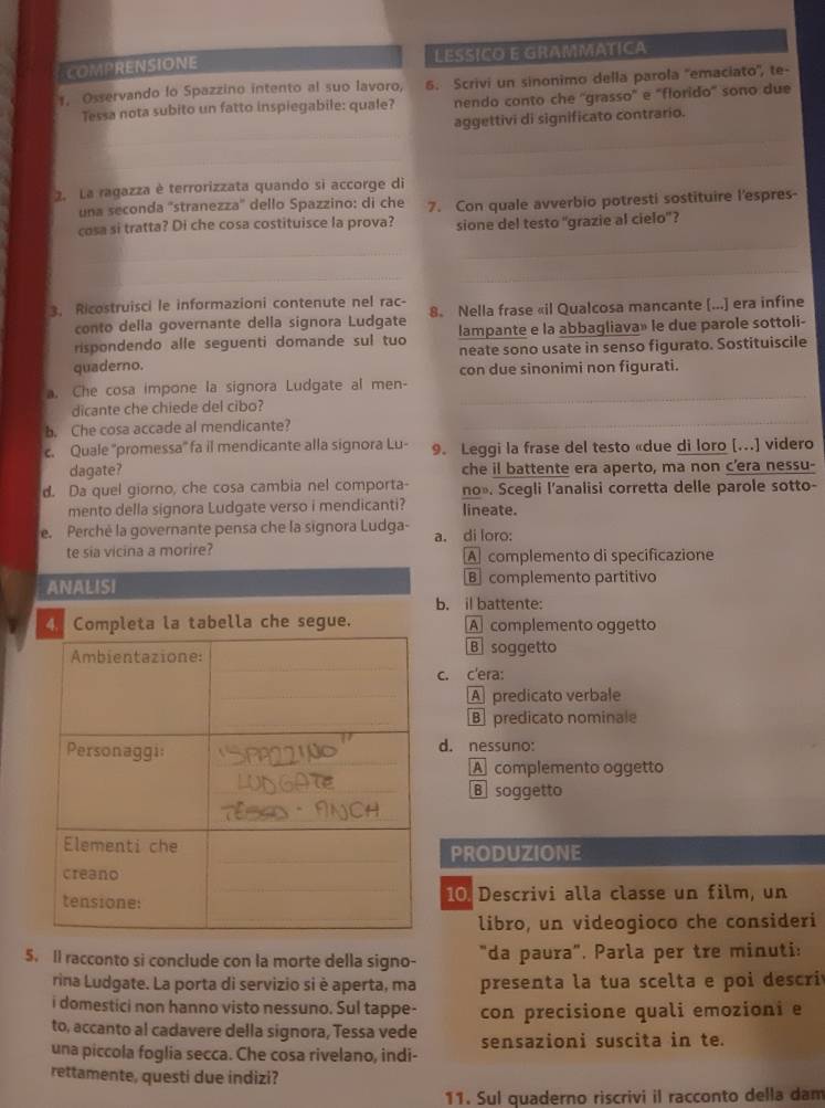 COMPRENSIONE LESSICO E GRAMMATICA
1. Osservando lo Spazzino intento al suo lavoro. 6. Scrivi un sinonimo della parola ''emaciato'', te-
Tessa nota subito un fatto inspiegabile: quale? nendo conto che ''grasso" e "florido' sono due
aggettivi di significato contrario.
_
_
_
_
_
2. La ragazza è terrorizzata quando si accorge di
una seconda ''stranezza'' dello Spazzino: di che
cosa si tratta? Di che cosa costituisce la prova? 7. Con quale avverbio potresti sostituire l'espres-
sione del testo ''grazie al cielo'?
_
_
3. Ricostruisci le informazioni contenute nel rac- 8. Nella frase «il Qualcosa mancante (...] era infine
conto della governante della signora Ludgate
rispondendo alle seguenti domande sul tuo lampante e la abbagliava» le due parole sottoli-
neate sono usate in senso figurato. Sostituiscile
quaderno. con due sinonimi non figurati.
a. Che cosa impone la signora Ludgate al men-
dicante che chiede del cibo?
_
b. Che cosa accade al mendicante?
_
c. Quale ''promessa'' fa il mendicante alla signora Lu- 9. Leggi la frase del testo «due di loro [...] videro
dagate? che il battente era aperto, ma non c’era nessu-
d. Da quel giorno, che cosa cambia nel comporta- no». Scegli l’analisi corretta delle parole sotto-
mento della signora Ludgate verso i mendicanti? lineate.
e. Perchè la governante pensa che la signora Ludga- a. di loro:
te sia vicina a morire? A complemento di specificazione
Bcomplemento partitivo
b. il battente:
A complemento oggetto
B soggetto
c. c'era:
A predicato verbale
Bpredicato nominale
d. nessuno:
Acomplemento oggetto
B soggetto
PRODUZIONE
10. Descrivi alla classe un film, un
libro, un videogioco che consideri
5. Il racconto si conclude con la morte della signo- "da paura". Parla per tre minuti:
rina Ludgate. La porta di servizio si è aperta, ma presenta la tua scelta e poi descri
i domestici non hanno visto nessuno. Sul tappe- con precisione quali emozioni e
to, accanto al cadavere della signora, Tessa vede
una piccola foglia secca. Che cosa rivelano, indi- sensazioni suscita in te.
rettamente, questi due indizi?
11. Sul quaderno riscrivi il racconto della dam