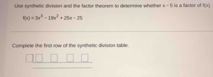 Use synthetic division and the factor theorem to determine whether x-5 is a factor of f(x).
f(x)=3x^3-19x^2+25x-25
Complete the first row of the synthetic division table.