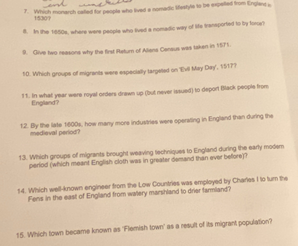 Which monarch called for people who lived a nomadic lifestyle to be expelled from England in
1530? 
8. In the 1650s, where were people who lived a nomadic way of life transported to by force? 
9. Give two reasons why the first Return of Aliens Census was taken in 1571. 
10. Which groups of migrants were especially targeted on 'Evil May Day', 1517? 
11. In what year were royal orders drawn up (but never issued) to deport Black people from 
England? 
12. By the late 1600s, how many more industries were operating in England than during the 
medieval period? 
13. Which groups of migrants brought weaving techniques to England during the early modern 
period (which meant English cloth was in greater demand than ever before)? 
14. Which well-known engineer from the Low Countries was employed by Charles I to turn the 
Fens in the east of England from watery marshland to drier farmland? 
15. Which town became known as ‘Flemish town’ as a result of its migrant population?