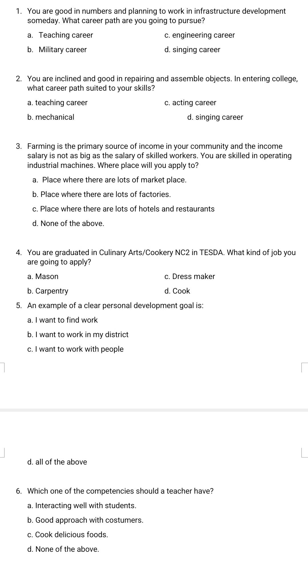 You are good in numbers and planning to work in infrastructure development
someday. What career path are you going to pursue?
a. Teaching career c. engineering career
b. Military career d. singing career
2. You are inclined and good in repairing and assemble objects. In entering college,
what career path suited to your skills?
a. teaching career c. acting career
b. mechanical d. singing career
3. Farming is the primary source of income in your community and the income
salary is not as big as the salary of skilled workers. You are skilled in operating
industrial machines. Where place will you apply to?
a. Place where there are lots of market place.
b. Place where there are lots of factories.
c. Place where there are lots of hotels and restaurants
d. None of the above.
4. You are graduated in Culinary Arts/Cookery NC2 in TESDA. What kind of job you
are going to apply?
a. Mason c. Dress maker
b. Carpentry d. Cook
5. An example of a clear personal development goal is:
a. I want to find work
b. I want to work in my district
c. I want to work with people
d. all of the above
6. Which one of the competencies should a teacher have?
a. Interacting well with students.
b. Good approach with costumers.
c. Cook delicious foods.
d. None of the above.