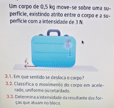 Um corpo de 0,5 kg move-se sobre uma su-
perfície, existindo atrito entre o corpo e a su-
perfície com a intensidade de 3 N.
3.1. Em que sentido se desloca o corpo?
3.2. Classifica o movimento do corpo em acele-
rado, uniforme ou retardado.
3.3. Determina a intensidade da resultante das for-
ças que atuam no bloco.