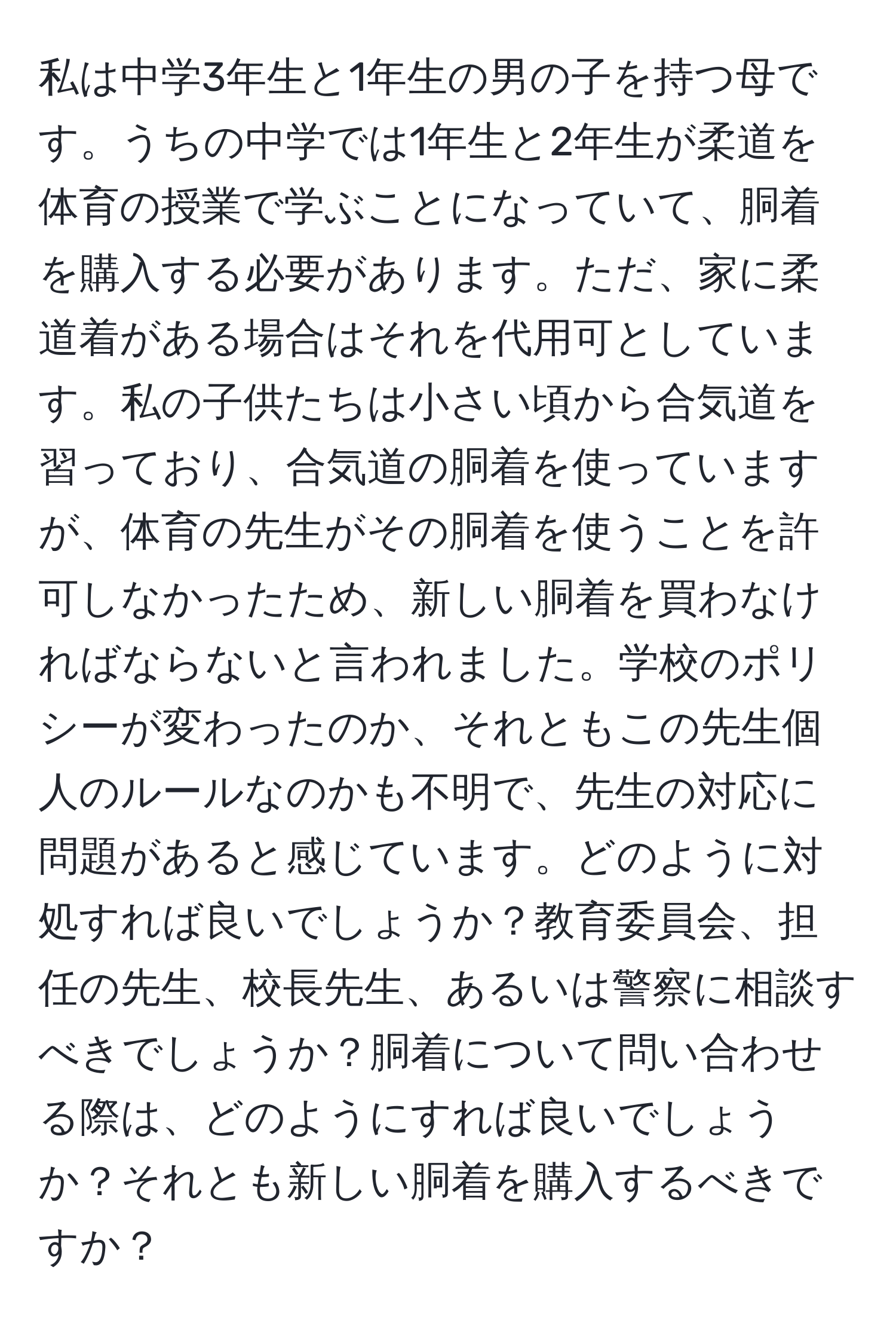 私は中学3年生と1年生の男の子を持つ母です。うちの中学では1年生と2年生が柔道を体育の授業で学ぶことになっていて、胴着を購入する必要があります。ただ、家に柔道着がある場合はそれを代用可としています。私の子供たちは小さい頃から合気道を習っており、合気道の胴着を使っていますが、体育の先生がその胴着を使うことを許可しなかったため、新しい胴着を買わなければならないと言われました。学校のポリシーが変わったのか、それともこの先生個人のルールなのかも不明で、先生の対応に問題があると感じています。どのように対処すれば良いでしょうか？教育委員会、担任の先生、校長先生、あるいは警察に相談すべきでしょうか？胴着について問い合わせる際は、どのようにすれば良いでしょうか？それとも新しい胴着を購入するべきですか？