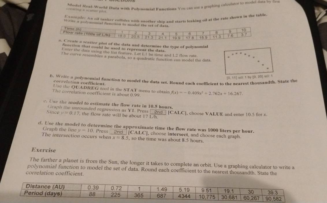 Model Real-World Data with Polynomial Functions You can use a graphing calculator to model data by first 
creating a scatter plot. 
Exatple: An oil tanker collides with another ship and starts leaking oil at the rate shown in the table. 
Write a polynomial functi 
tter plot of the data and determine the type of polynomial 
function that could be used to represent the data. 
Enter the data using the list feature. Let L1 be time and L2 flow rate. 
The curve resembles a parabola, so a quadratic function can model the data
[0,11] scl: 1 by [0.20] scl: 1 
b. Write a polynomial function to model the data set. Round each coefficient to the nearest thousandth. State the 
correlation coefficient. 
Use the QUADREG tool in the STAT menu to obtain f(x)=-0.409x^2+2.762x+16.267. 
The correlation coefficient is about 0.99. 
c. Use the model to estimate the flow rate in 10.5 hours. 
Graph the unrounded regression as YI. Press 
Since yapprox 0.17 , the flow rate will be about 17 L/h. 2nd [CALC], choose VALUE and enter 10.5 for x. 
d. Use the model to determine the approximate time the flow rate was 1000 liters per hour. 
Graph the line y=10 Press 2nd [CALC] , choose intersect, and choose each graph. 
The intersection occurs when xapprox 8.5 , so the time was about 8.5 hours. 
Exercise 
The farther a planet is from the Sun, the longer it takes to complete an orbit. Use a graphing calculator to write a 
polynomial function to model the set of data. Round each coefficient to the nearest thousandth. State the 
correlation coefficient.