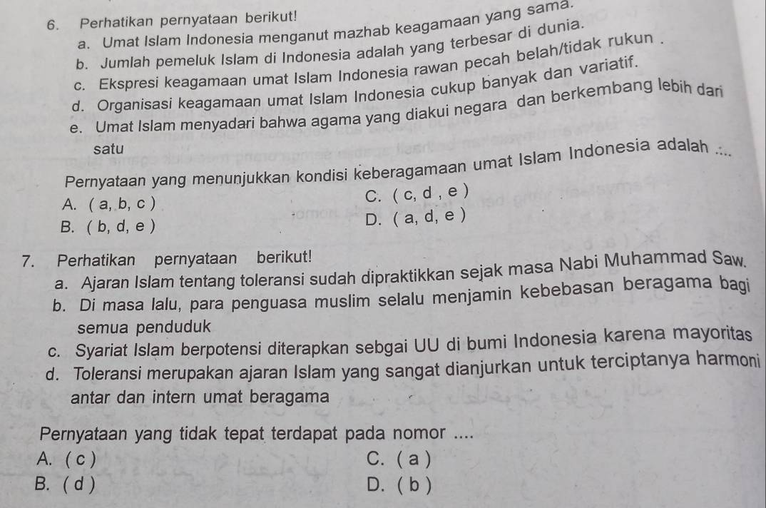 Perhatikan pernyataan berikut!
a. Umat Islam Indonesia menganut mazhab keagamaan yang sama.
b. Jumlah pemeluk Islam di Indonesia adalah yang terbesar di dunia.
c. Ekspresi keagamaan umat Islam Indonesia rawan pecah belah/tidak rukun .
d. Organisasi keagamaan umat Islam Indonesia cukup banyak dan variatif.
e. Umat Islam menyadari bahwa agama yang diakui negara dan berkembang lebih dari
satu
Pernyataan yang menunjukkan kondisi keberagamaan umat Islam Indonesia adalah ....
A. (a,b,c)
C. (c,d,e)
B. (b,d,e)
D. (a,d,e)
7. Perhatikan pernyataan berikut!
a. Ajaran Islam tentang toleransi sudah dipraktikkan sejak masa Nabi Muhammad Saw.
b. Di masa lalu, para penguasa muslim selalu menjamin kebebasan beragama bagi
semua penduduk
c. Syariat Islam berpotensi diterapkan sebgai UU di bumi Indonesia karena mayoritas
d. Toleransi merupakan ajaran Islam yang sangat dianjurkan untuk terciptanya harmoni
antar dan intern umat beragama
Pernyataan yang tidak tepat terdapat pada nomor ....
A. ( c ) C. (a ]
B. ( d ) D. (bendpmatrix