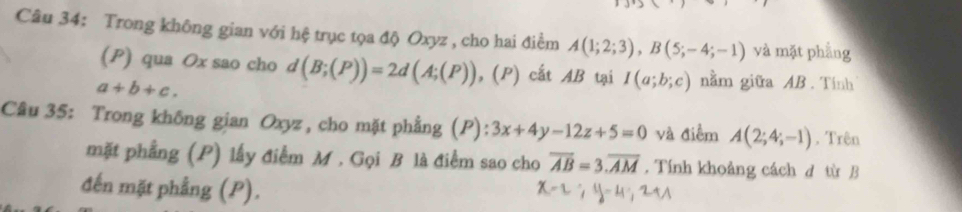 Trong không gian với hệ trục tọa độ Oxyz , cho hai điểm A(1;2;3), B(5;-4;-1) và mặt phẳng 
(P) qua Ox sao cho d(B;(P))=2d(A;(P)) , (P) cất AB tại I(a;b;c) nằm giữa AB. Tính
a+b+c. 
Câu 35: Trong không gian Oxyz , cho mặt phẳng (P): 3x+4y-12z+5=0 và điểm A(2;4;-1). Trên 
mặt phẳng (P) lấy điểm M. Gọi B là điểm sao cho overline AB=3.overline AM. Tính khoảng cách d từ B 
đến mặt phẳng (P).