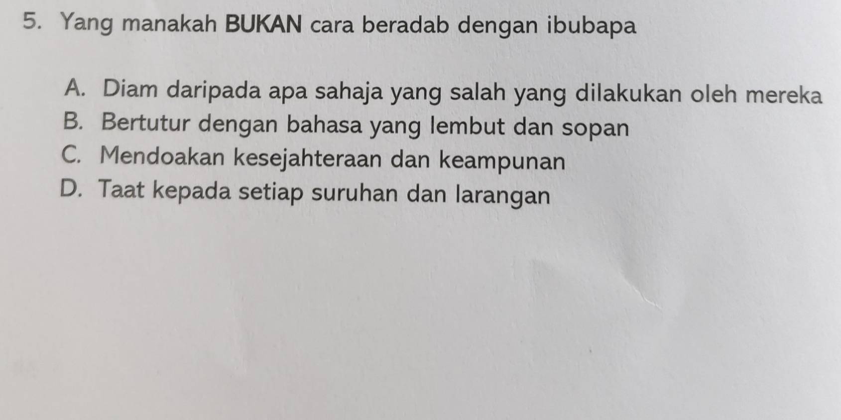 Yang manakah BUKAN cara beradab dengan ibubapa
A. Diam daripada apa sahaja yang salah yang dilakukan oleh mereka
B. Bertutur dengan bahasa yang lembut dan sopan
C. Mendoakan kesejahteraan dan keampunan
D. Taat kepada setiap suruhan dan larangan