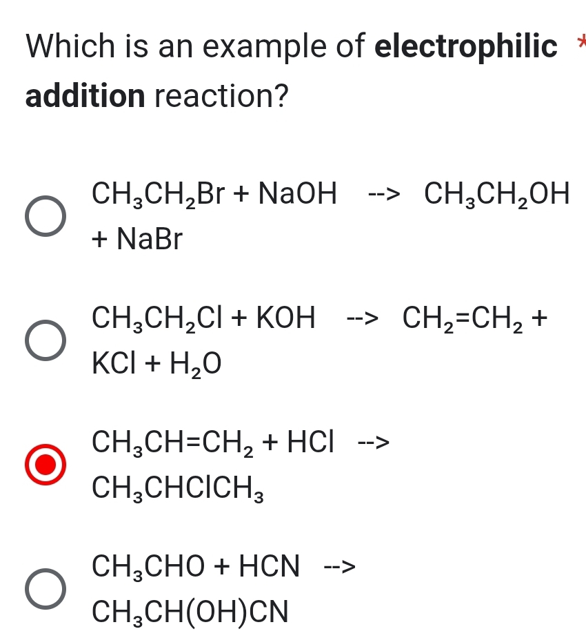 Which is an example of electrophilic *
addition reaction?
CH_3CH_2Br+NaOHto CH_3CH_2OH
+N aBr
CH_3CH_2Cl+KOHto CH_2=CH_2+
KCl+H_2O
CH_3CH=CH_2+HCl ---
CH_3CHClCH_3
CH_3CHO+HCN -->
CH_3CH(OH)CN