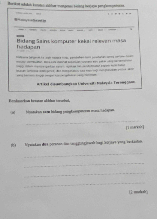 Berikut adalah keratan akhbar mengenai bidang kerjaya pengkomputeran. 
MalaysiaGazette 
Bidang Sains komputer kekal relevan masa 
hadapan 
Małaysia bergerak ke arah neḫara maju, perubahan demi perubahan sering berlaku dalam 
industr) pembuatan. Rata-rata melihat keperluan jurutera atau pakar yang berkemahifan 
tinggı dalam membangunkan sistem, apikaşı dan perkhidmatan seperti keterdasan 
buatan (artificial inteligenze) dan menganalisis data raya bagi menghasilkan produk akhir 
yang bermutu tinggi dengan kas pengetuaran yang minmum . 
Artikel disumbangkan Universiti Malaysia Terengganu 
Berdasarkan keratan akhbar tersebut, 
(a) Nyatakan satu bidang pengkomputeran masa hadapan. 
_ 
[1 markah] 
(b) Nyatakan dua peranan dan tanggungjawab bagi kerjaya yang berkaitan. 
_ 
_ 
_ 
_ 
[2 markab]