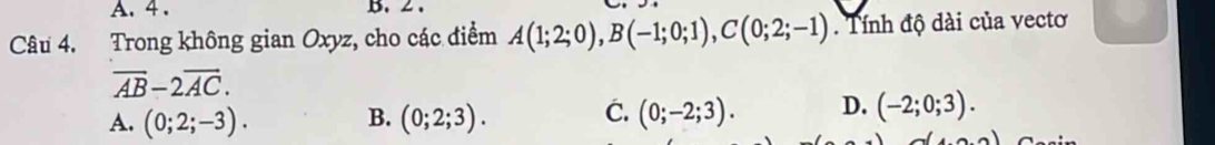 4 . B. 2 .
Câu 4. Trong không gian Oxyz, cho các điểm A(1;2;0), B(-1;0;1), C(0;2;-1). Tính độ dài của vectơ
overline AB-2overline AC.
A. (0;2;-3). B. (0;2;3). C. (0;-2;3). D. (-2;0;3).