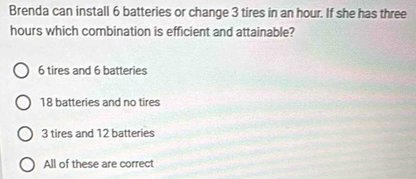 Brenda can install 6 batteries or change 3 tires in an hour. If she has three
hours which combination is efficient and attainable?
6 tires and 6 batteries
18 batteries and no tires
3 tires and 12 batteries
All of these are correct