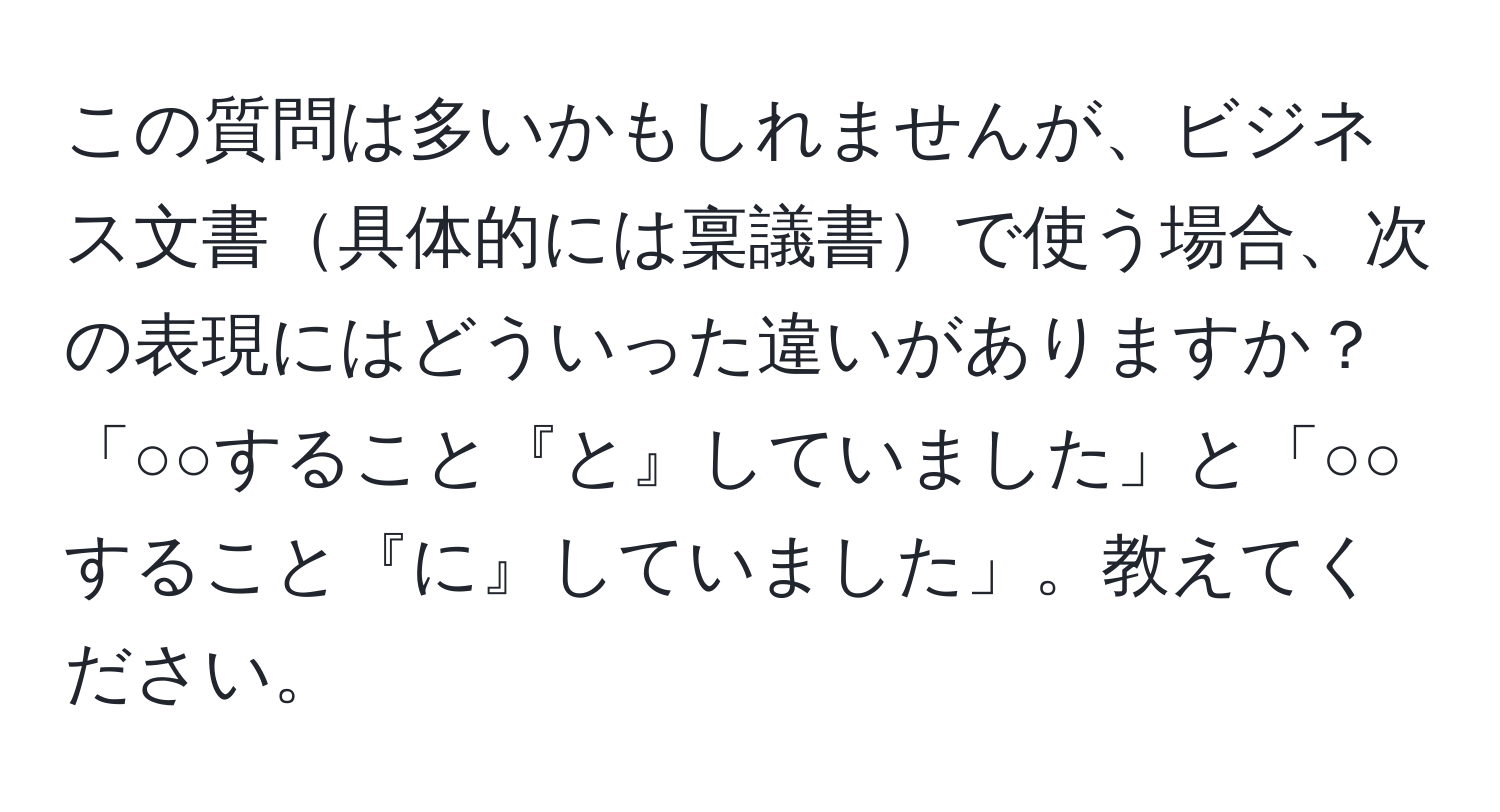 この質問は多いかもしれませんが、ビジネス文書具体的には稟議書で使う場合、次の表現にはどういった違いがありますか？「○○すること『と』していました」と「○○すること『に』していました」。教えてください。