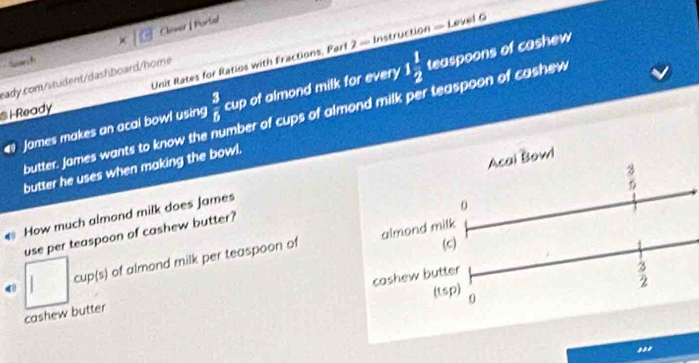 Clover | Portal 
Sae h 
S i-Ready Unit Rates for Ratios with Fractions, Part 2 — Instruction — Level C 
eady.com/student/dashboard/home 
James makes an acal bowl using  3/5  cup of almond milk for every 1 1/2  teaspoons of cashew 
butter. James wants to know the number of cups of almond milk per teaspoon of cashew 
butter he uses when making the bowl.
 3/6 
0 
use per teaspoon of cashew butter? Acai Bowl 
How much almond milk does James 
(c) 
cup(s) of almond milk per teaspoon of almond milk 
cashew butter
3
2
(tsp) 0 
cashew butter 
,,,