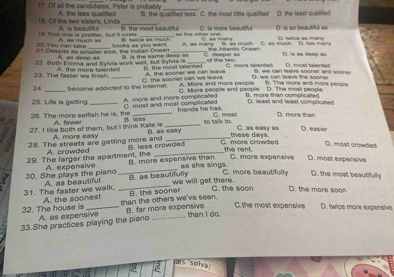 Of all the candidates, Peter is probably_
A. the less qualified B. the qualified less C. the most little qualified D. the least qualified
18. Of the two sisters, Linda_
A. is beautiful B. the most beautiful C. is more beautiful D. is so beautiful as
19. This one is prettier, but it costs _as the other one. C. as many D. twice as many
A. as much as B. twice as much
20.You can take books as you want. A. as many B. as much C. so much D. too many
21.Despite its smaller size, the Indian Ocean _C. deeper as the Atlantic Ocean D. is as deep as
A. as deep as B. is the same deep as
22. Both Emma and Sylvia work well, but Sylvia is _of the two. C. more talented D. most talented
A. the more talented B. the most talented
B. we can leave sooner and sooner
23. The faster we finish. _. A. the sooner we can leave D. we can leave the sooner
C. the sooner can we leave
_
24. become addicted to the Internet. A. More and more people B. The more and more people
C. More people and people D. The most people
25. Life is getting _A. more and more complicated B. more than complicated
C. most and most complicated D. least and least complicated
26. The more selfish he is, the _friends he has. C. most D. more than
A. fewer B. less
8 27. I like both of them, but I think Kate is _to talk to.
A. more easy B. as easy
C. as easy as D. easier
these days.
2 28. The streets are getting more and _C. more crowded D. most crowded
A. crowded B. less crowded
the rent.
29. The larger the apartment, the
_
A. expensive B. more expensive than C. more expensive D. most expensive
as she sings.
30. She plays the piano D. the most beautifully
A. as beautiful B. as beautifully C. more beautifully
31. The faster we walk, _we will get there.
A. the soonest B. the sooner
C. the soon D. the more soon
32. The house is _than the others we've seen.
A. as expensive B. far more expensive C.the most expensive D. twice more expensive
than I do.
33.She practices playing the piano
æs solva