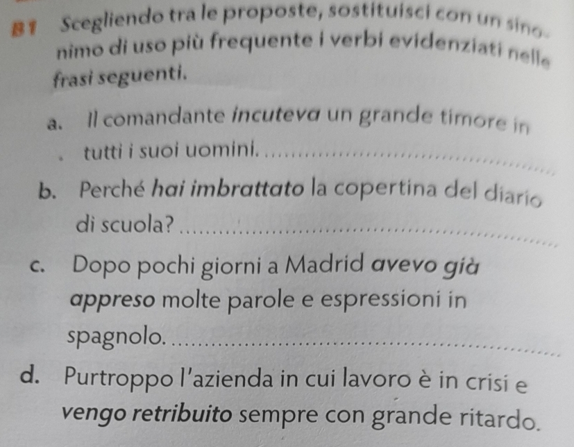 B1 Scegliendo tra le proposte, sostituisci con un sino 
nimo di uso più frequente i verbi evidenziati nelle 
frasi seguenti. 
a. Il comandante incuteve un grande timore in 
tutti i suoi uomini._ 
b. Perché hai imbrattato la copertina del diario 
di scuola?_ 
c. Dopo pochi giorni a Madrid avevo già 
appreso molte parole e espressioni in 
spagnolo._ 
d. Purtroppo l'azienda in cui lavoro è in crisi e 
vengo retribuito sempre con grande ritardo.