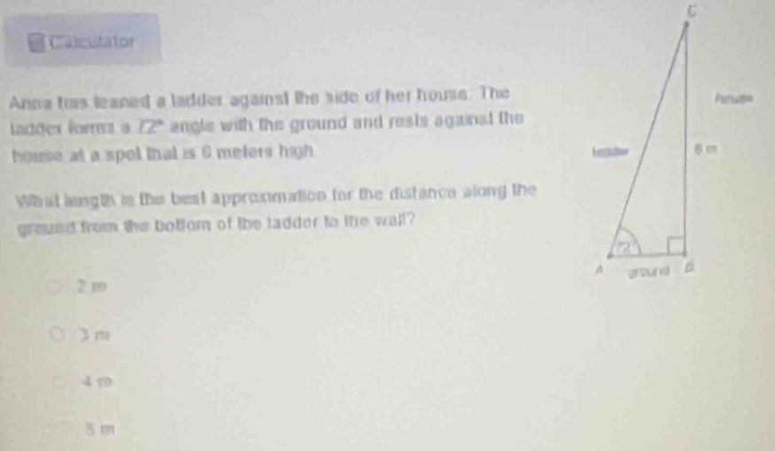 Calculator
Anna ts leaned a ladder against the side of her house. The
Ladões fors a 12° angle with the ground and rests againal the
house at a spol that is 6 meters high. 
What length is the best approxmation for the distance along the
ground from the botfor of the tadder to the wall?
2 m
3m
4 m
5 m