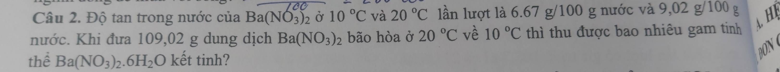 Độ tan trong nước của Ba(NO_3)_2 Ở 10°C và 20°C lần lượt là 6.67 g/100 g nước và 9,02 g/100 g
H 
nước. Khi đưa 109,02 g dung dịch Ba(NO_3)_2 bão hòa ở 20°C vè 10°C thì thu được bao nhiêu gam tinh 
thể Ba(NO_3)_2.6H_2O kết tinh? 
DON