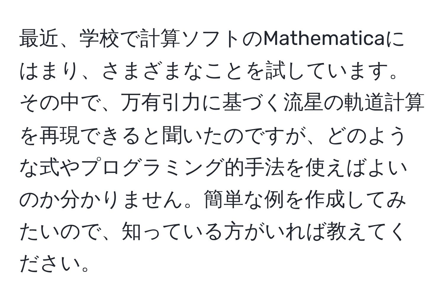 最近、学校で計算ソフトのMathematicaにはまり、さまざまなことを試しています。その中で、万有引力に基づく流星の軌道計算を再現できると聞いたのですが、どのような式やプログラミング的手法を使えばよいのか分かりません。簡単な例を作成してみたいので、知っている方がいれば教えてください。