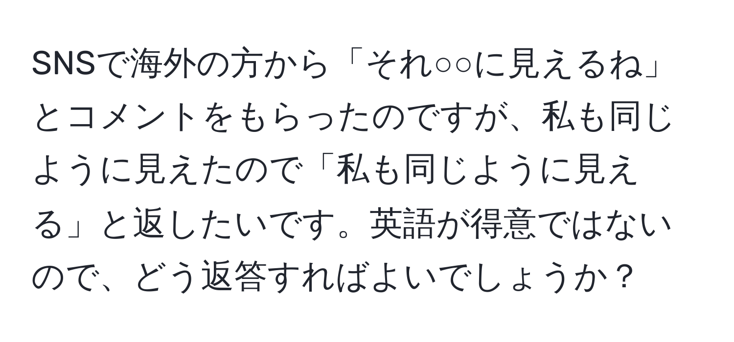 SNSで海外の方から「それ○○に見えるね」とコメントをもらったのですが、私も同じように見えたので「私も同じように見える」と返したいです。英語が得意ではないので、どう返答すればよいでしょうか？